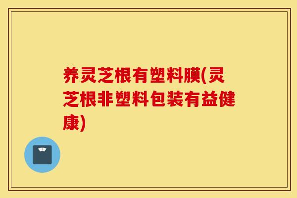 养灵芝根有塑料膜(灵芝根非塑料包装有益健康)