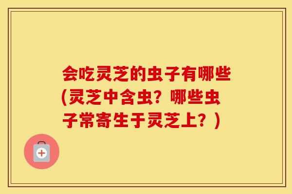 会吃灵芝的虫子有哪些(灵芝中含虫？哪些虫子常寄生于灵芝上？)