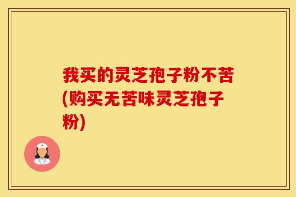 我买的灵芝孢子粉不苦(购买无苦味灵芝孢子粉)