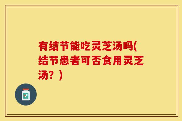 有结节能吃灵芝汤吗(结节患者可否食用灵芝汤？)
