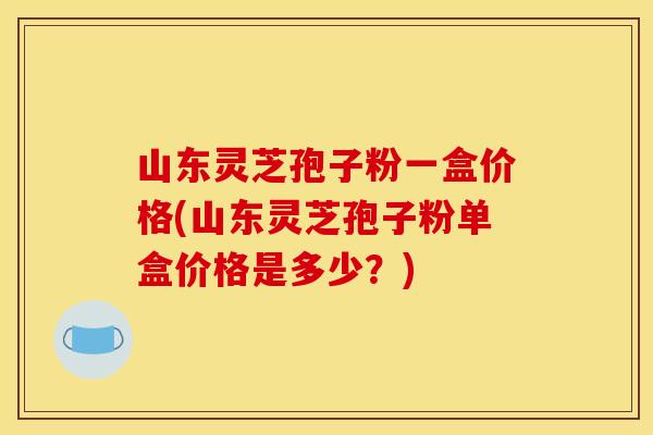 山东灵芝孢子粉一盒价格(山东灵芝孢子粉单盒价格是多少？)