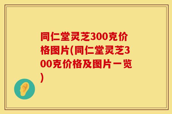 同仁堂灵芝300克价格图片(同仁堂灵芝300克价格及图片一览)