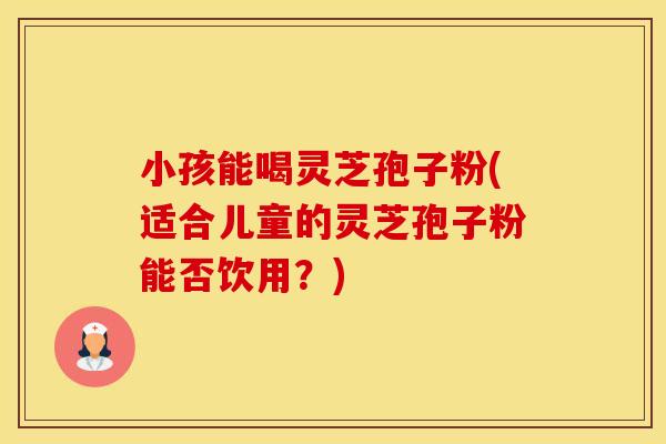 小孩能喝灵芝孢子粉(适合儿童的灵芝孢子粉能否饮用？)