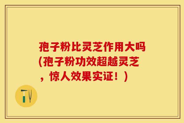 孢子粉比灵芝作用大吗(孢子粉功效超越灵芝，惊人效果实证！)