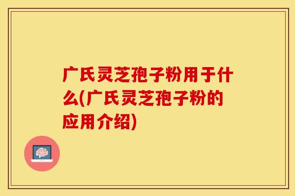 广氏灵芝孢子粉用于什么(广氏灵芝孢子粉的应用介绍)