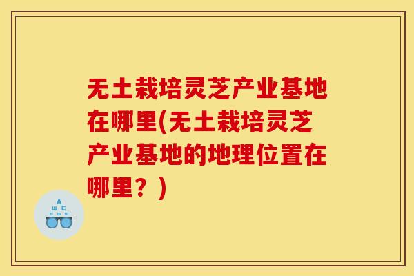 无土栽培灵芝产业基地在哪里(无土栽培灵芝产业基地的地理位置在哪里？)