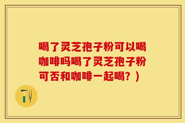 喝了灵芝孢子粉可以喝咖啡吗喝了灵芝孢子粉可否和咖啡一起喝？)