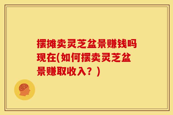 摆摊卖灵芝盆景赚钱吗现在(如何摆卖灵芝盆景赚取收入？)