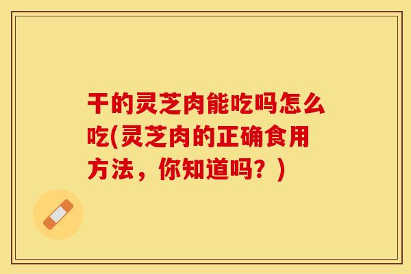 干的灵芝肉能吃吗怎么吃(灵芝肉的正确食用方法，你知道吗？)