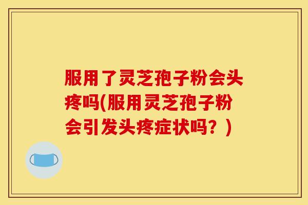 服用了灵芝孢子粉会头疼吗(服用灵芝孢子粉会引发头疼症状吗？)