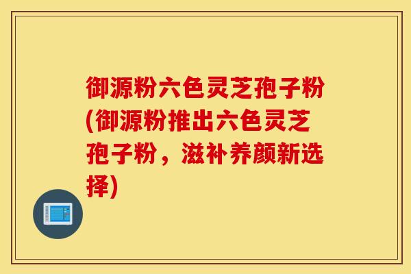 御源粉六色灵芝孢子粉(御源粉推出六色灵芝孢子粉，滋补养颜新选择)