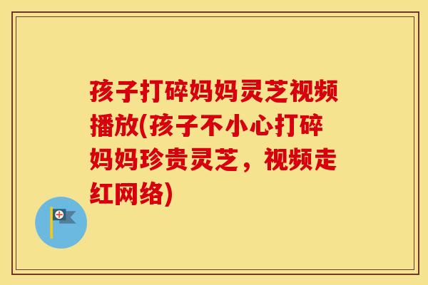 孩子打碎妈妈灵芝视频播放(孩子不小心打碎妈妈珍贵灵芝，视频走红网络)