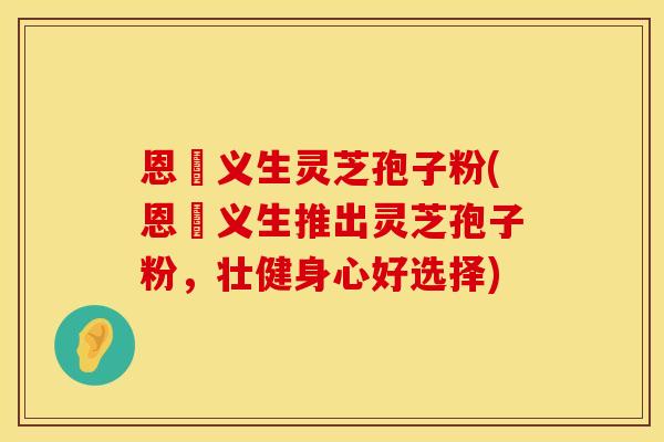恩祐义生灵芝孢子粉(恩祐义生推出灵芝孢子粉，壮健身心好选择)