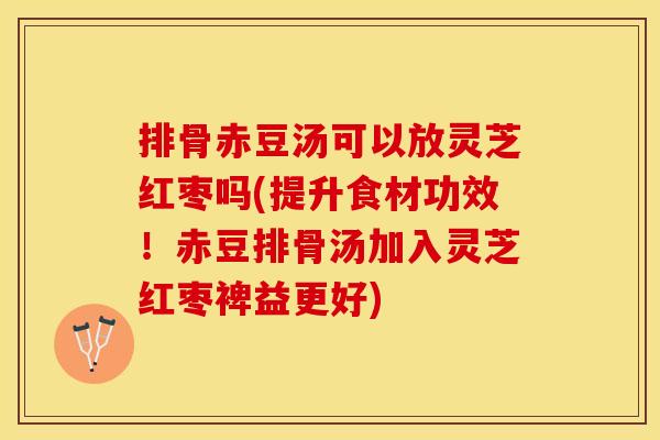 排骨赤豆汤可以放灵芝红枣吗(提升食材功效！赤豆排骨汤加入灵芝红枣裨益更好)