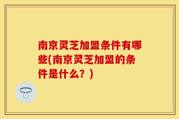 南京灵芝加盟条件有哪些(南京灵芝加盟的条件是什么？)