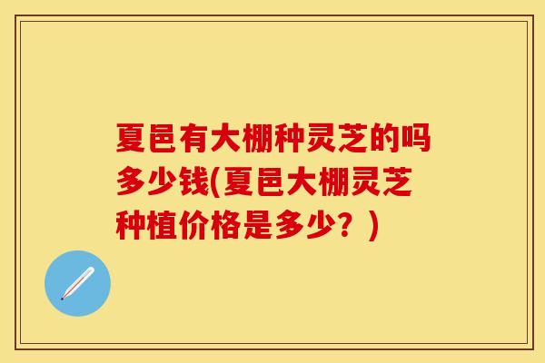 夏邑有大棚种灵芝的吗多少钱(夏邑大棚灵芝种植价格是多少？)