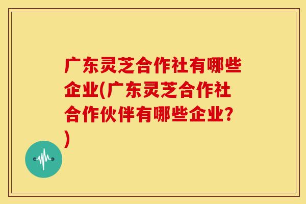 广东灵芝合作社有哪些企业(广东灵芝合作社合作伙伴有哪些企业？)