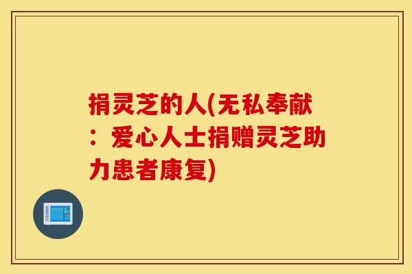 捐灵芝的人(无私奉献：爱心人士捐赠灵芝助力患者康复)