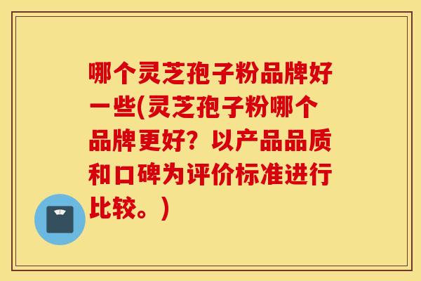 哪个灵芝孢子粉品牌好一些(灵芝孢子粉哪个品牌更好？以产品品质和口碑为评价标准进行比较。)