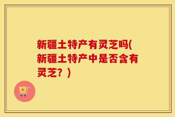 新疆土特产有灵芝吗(新疆土特产中是否含有灵芝？)