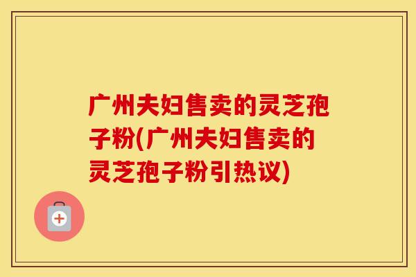 广州夫妇售卖的灵芝孢子粉(广州夫妇售卖的灵芝孢子粉引热议)