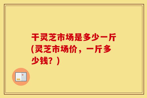 干灵芝市场是多少一斤(灵芝市场价，一斤多少钱？)