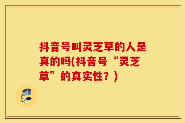 抖音号叫灵芝草的人是真的吗(抖音号“灵芝草”的真实性？)