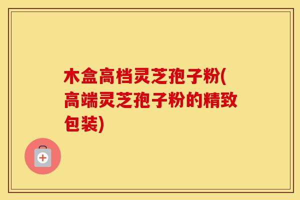 木盒高档灵芝孢子粉(高端灵芝孢子粉的精致包装)