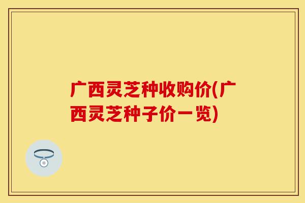 广西灵芝种收购价(广西灵芝种子价一览)
