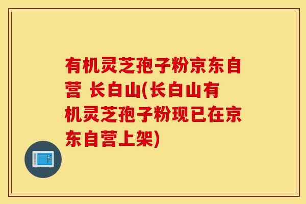 有机灵芝孢子粉京东自营 长白山(长白山有机灵芝孢子粉现已在京东自营上架)