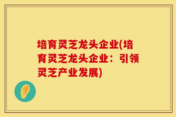 培育灵芝龙头企业(培育灵芝龙头企业：引领灵芝产业发展)