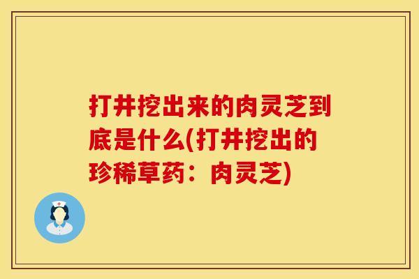 打井挖出来的肉灵芝到底是什么(打井挖出的珍稀草药：肉灵芝)