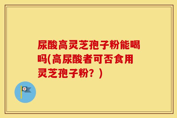 尿酸高灵芝孢子粉能喝吗(高尿酸者可否食用灵芝孢子粉？)