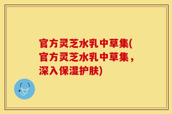 官方灵芝水乳中草集(官方灵芝水乳中草集，深入保湿护肤)