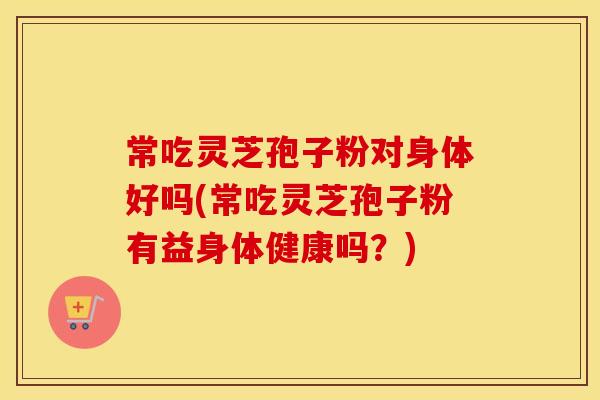 常吃灵芝孢子粉对身体好吗(常吃灵芝孢子粉有益身体健康吗？)