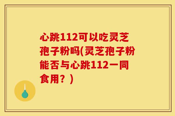 心跳112可以吃灵芝孢子粉吗(灵芝孢子粉能否与心跳112一同食用？)