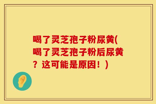 喝了灵芝孢子粉尿黄(喝了灵芝孢子粉后尿黄？这可能是原因！)