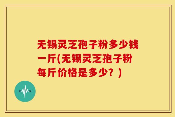 无锡灵芝孢子粉多少钱一斤(无锡灵芝孢子粉每斤价格是多少？)