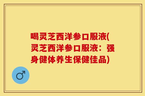 喝灵芝西洋参口服液(灵芝西洋参口服液：强身健体养生保健佳品)