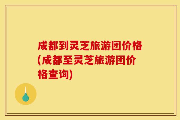 成都到灵芝旅游团价格(成都至灵芝旅游团价格查询)