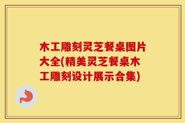 木工雕刻灵芝餐桌图片大全(精美灵芝餐桌木工雕刻设计展示合集)