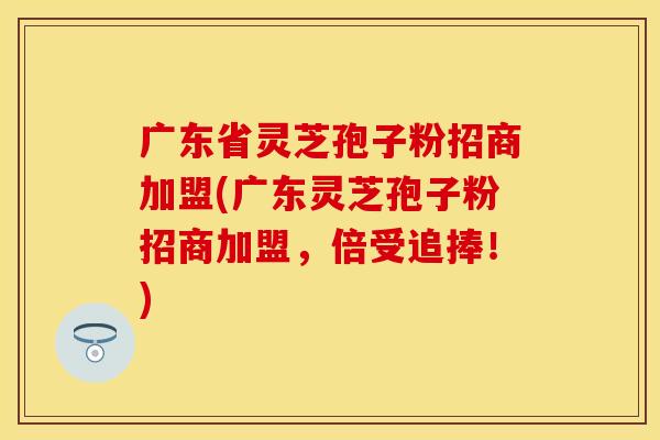 广东省灵芝孢子粉招商加盟(广东灵芝孢子粉招商加盟，倍受追捧！)