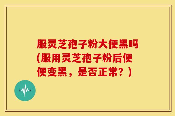 服灵芝孢子粉大便黑吗(服用灵芝孢子粉后便便变黑，是否正常？)