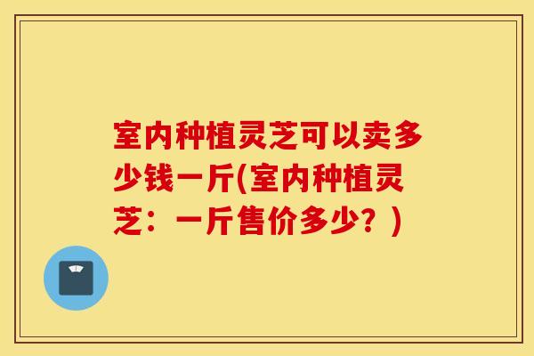 室内种植灵芝可以卖多少钱一斤(室内种植灵芝：一斤售价多少？)