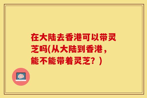 在大陆去香港可以带灵芝吗(从大陆到香港，能不能带着灵芝？)