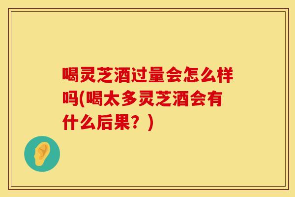 喝灵芝酒过量会怎么样吗(喝太多灵芝酒会有什么后果？)