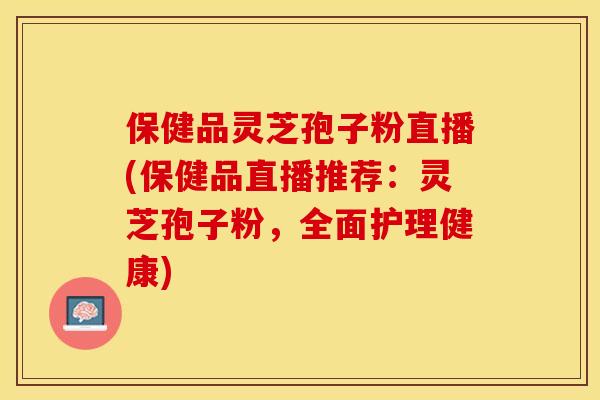 保健品灵芝孢子粉直播(保健品直播推荐：灵芝孢子粉，全面护理健康)