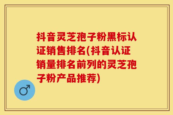 抖音灵芝孢子粉黑标认证销售排名(抖音认证销量排名前列的灵芝孢子粉产品推荐)