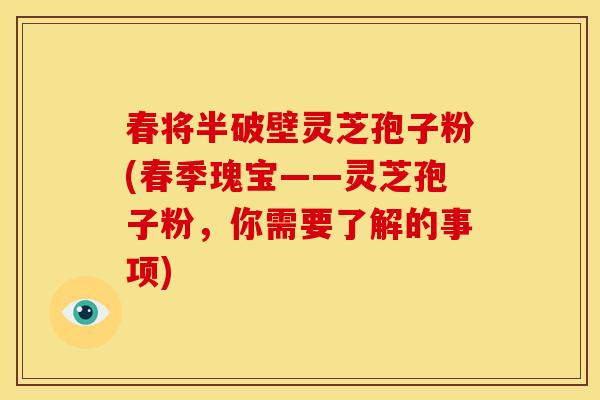 春将半破壁灵芝孢子粉(春季瑰宝——灵芝孢子粉，你需要了解的事项)