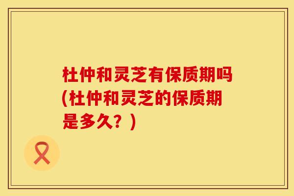 杜仲和灵芝有保质期吗(杜仲和灵芝的保质期是多久？)